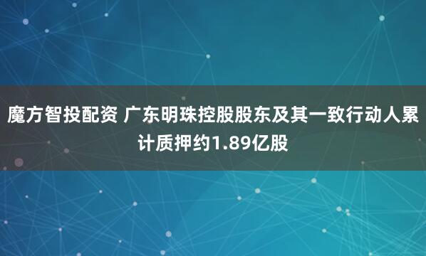 魔方智投配资 广东明珠控股股东及其一致行动人累计质押约1.89亿股
