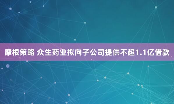 摩根策略 众生药业拟向子公司提供不超1.1亿借款