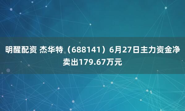 明醒配资 杰华特（688141）6月27日主力资金净卖出179.67万元
