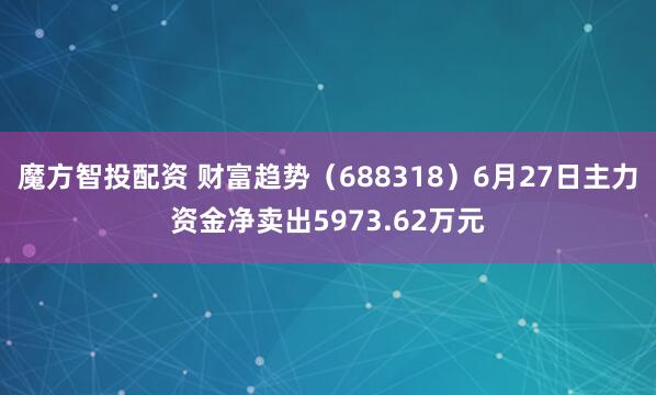 魔方智投配资 财富趋势（688318）6月27日主力资金净卖出5973.62万元