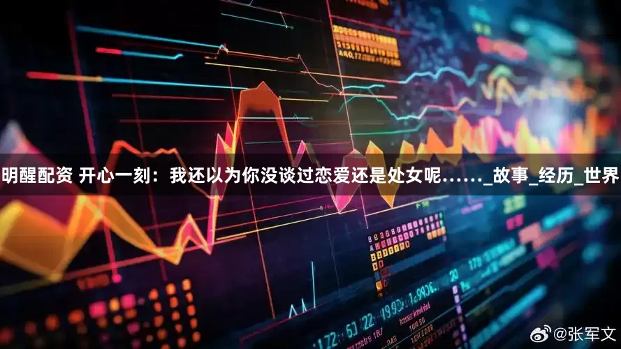 明醒配资 开心一刻：我还以为你没谈过恋爱还是处女呢……_故事_经历_世界