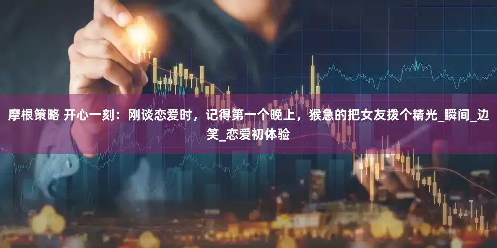 摩根策略 开心一刻：刚谈恋爱时，记得第一个晚上，猴急的把女友拨个精光_瞬间_边笑_恋爱初体验