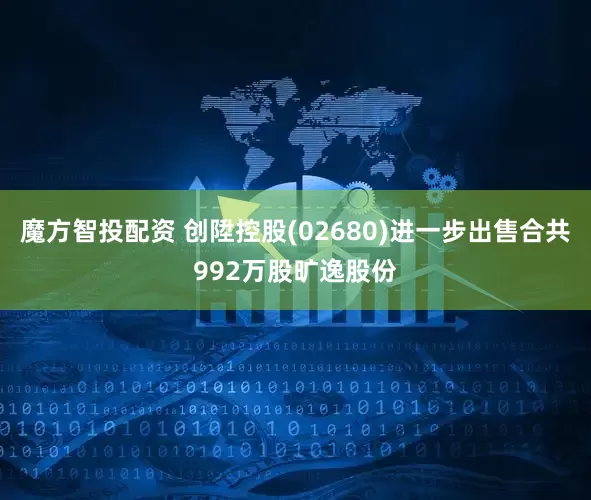 魔方智投配资 创陞控股(02680)进一步出售合共992万股旷逸股份