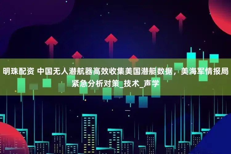 明珠配资 中国无人潜航器高效收集美国潜艇数据，美海军情报局紧急分析对策_技术_声学