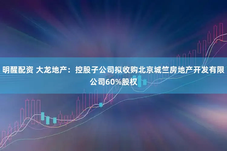 明醒配资 大龙地产：控股子公司拟收购北京城竺房地产开发有限公司60%股权